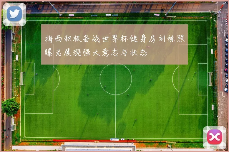 梅西积极备战世界杯健身房训练照曝光展现强大意志与状态