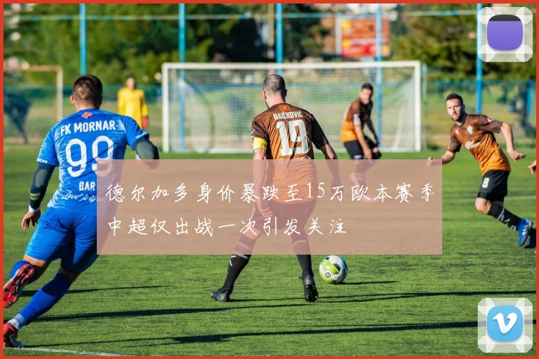 德尔加多身价暴跌至15万欧本赛季中超仅出战一次引发关注