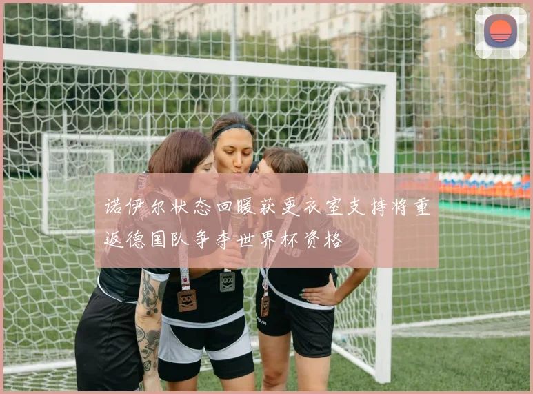 诺伊尔状态回暖获更衣室支持将重返德国队争夺世界杯资格