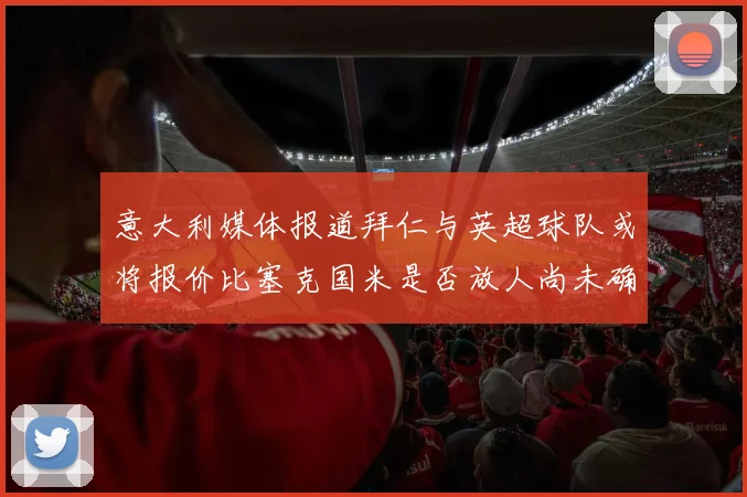 意大利媒体报道拜仁与英超球队或将报价比塞克国米是否放人尚未确定