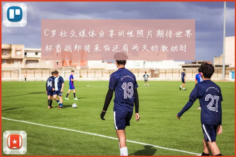 C罗社交媒体分享训练照片期待世界杯首战即将来临还有两天的激动时刻