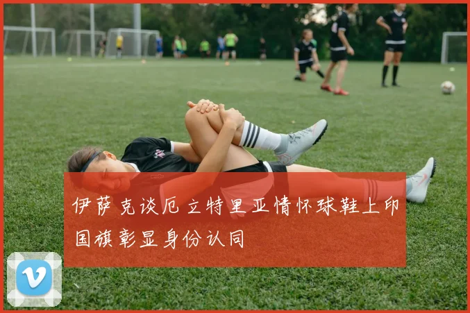伊萨克谈厄立特里亚情怀球鞋上印国旗彰显身份认同