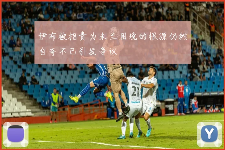 伊布被指责为米兰困境的根源仍然自夸不已引发争议