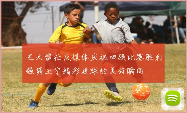 王大雷社交媒体庆祝回顾比赛胜利强调玉宁精彩进球的美好瞬间