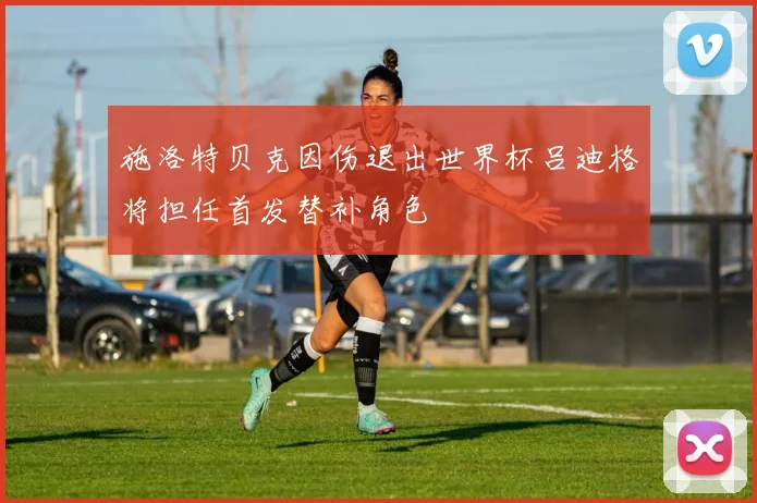 施洛特贝克因伤退出世界杯吕迪格将担任首发替补角色