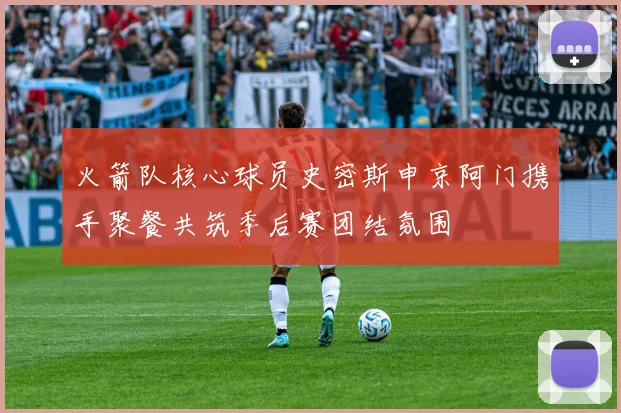 火箭队核心球员史密斯申京阿门携手聚餐共筑季后赛团结氛围