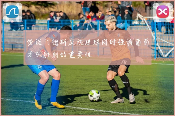 努诺门德斯庆祝进球同时强调葡萄牙队胜利的重要性