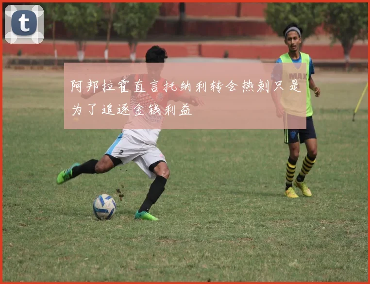 阿邦拉霍直言托纳利转会热刺只是为了追逐金钱利益
