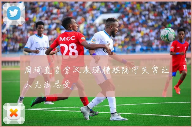 周琦直言索汉表现糟糕防守失常让人无法忍受